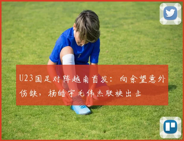 U23国足对阵越南首发：向余望意外伤缺，杨皓宇毛伟杰联袂出击