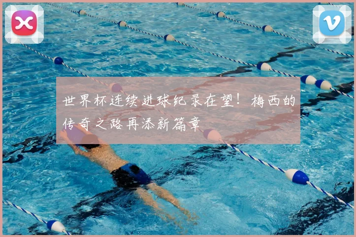 世界杯连续进球纪录在望！梅西的传奇之路再添新篇章