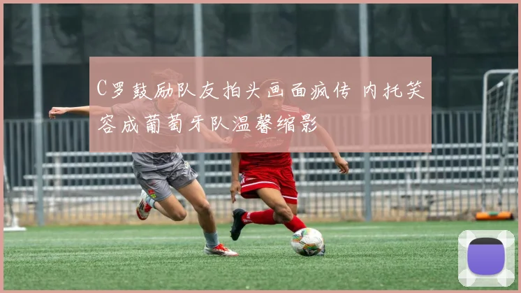 C罗鼓励队友拍头画面疯传 内托笑容成葡萄牙队温馨缩影